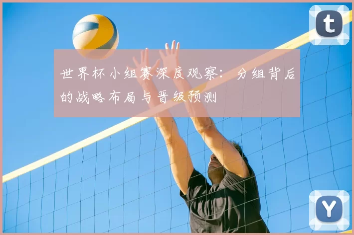 世界杯小组赛深度观察:分组背后的战略布局与晋级预测