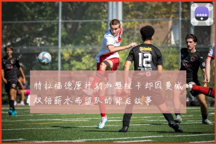 特拉福德原计划加盟纽卡却因曼城双倍薪水而留队的背后故事