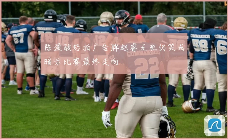 陈盈骏怒拍广告牌赵睿五犯仍笑或暗示比赛最终走向